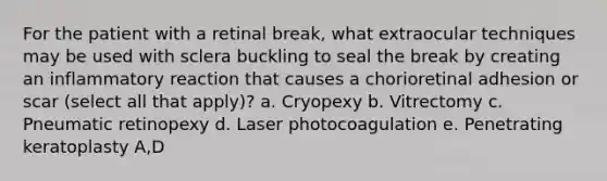 For the patient with a retinal break, what extraocular techniques may be used with sclera buckling to seal the break by creating an inflammatory reaction that causes a chorioretinal adhesion or scar (select all that apply)? a. Cryopexy b. Vitrectomy c. Pneumatic retinopexy d. Laser photocoagulation e. Penetrating keratoplasty A,D