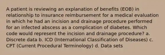 A patient is reviewing an explanation of benefits (EOB) in relationship to insurance reimbursement for a medical evaluation in which he had an incision and drainage procedure performed for an infected abscess as a complication of diabetes. Which code would represent the incision and drainage procedure? a. Discrete data b. ICD (International Classification of Diseases) c. CPT (Current Procedural Terminology) d. Data sets