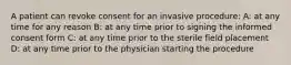 A patient can revoke consent for an invasive procedure: A: at any time for any reason B: at any time prior to signing the informed consent form C: at any time prior to the sterile field placement D: at any time prior to the physician starting the procedure