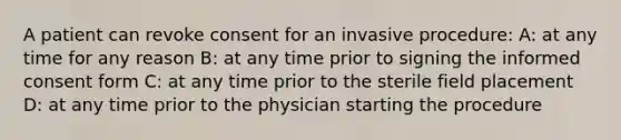 A patient can revoke consent for an invasive procedure: A: at any time for any reason B: at any time prior to signing the informed consent form C: at any time prior to the sterile field placement D: at any time prior to the physician starting the procedure