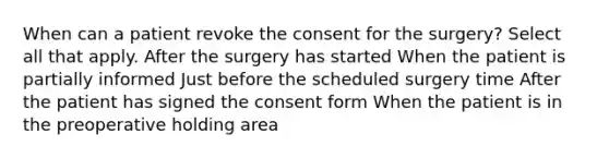 When can a patient revoke the consent for the surgery? Select all that apply. After the surgery has started When the patient is partially informed Just before the scheduled surgery time After the patient has signed the consent form When the patient is in the preoperative holding area