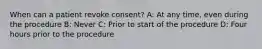 When can a patient revoke consent? A: At any time, even during the procedure B: Never C: Prior to start of the procedure D: Four hours prior to the procedure