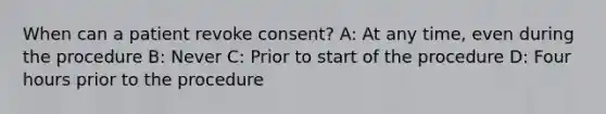 When can a patient revoke consent? A: At any time, even during the procedure B: Never C: Prior to start of the procedure D: Four hours prior to the procedure