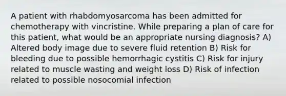 A patient with rhabdomyosarcoma has been admitted for chemotherapy with vincristine. While preparing a plan of care for this patient, what would be an appropriate nursing diagnosis? A) Altered body image due to severe fluid retention B) Risk for bleeding due to possible hemorrhagic cystitis C) Risk for injury related to muscle wasting and weight loss D) Risk of infection related to possible nosocomial infection