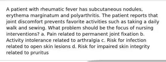 A patient with rheumatic fever has subcutaneous nodules, erythema marginatum and polyarthritis. The patient reports that joint discomfort prevents favorite activities such as taking a daily walk and sewing. What problem should be the focus of nursing interventions? a. Pain related to permanent joint fixation b. Activity intolerance related to arthralgia c. Risk for infection related to open skin lesions d. Risk for impaired skin integrity related to pruritus