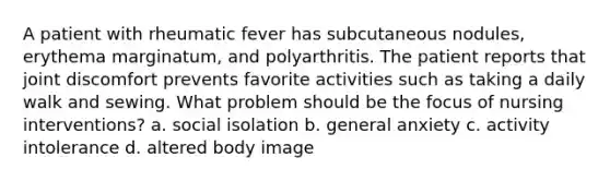 A patient with rheumatic fever has subcutaneous nodules, erythema marginatum, and polyarthritis. The patient reports that joint discomfort prevents favorite activities such as taking a daily walk and sewing. What problem should be the focus of nursing interventions? a. social isolation b. general anxiety c. activity intolerance d. altered body image