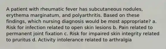 A patient with rheumatic fever has subcutaneous nodules, erythema marginatum, and polyarthritis. Based on these findings, which nursing diagnosis would be most appropriate? a. Risk for infection related to open skin lesions b. Pain related to permanent joint fixation c. Risk for impaired skin integrity related to pruritus d. Activity intolerance related to arthralgia