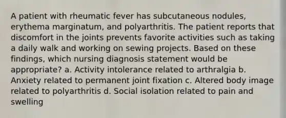 A patient with rheumatic fever has subcutaneous nodules, erythema marginatum, and polyarthritis. The patient reports that discomfort in the joints prevents favorite activities such as taking a daily walk and working on sewing projects. Based on these findings, which nursing diagnosis statement would be appropriate? a. Activity intolerance related to arthralgia b. Anxiety related to permanent joint fixation c. Altered body image related to polyarthritis d. Social isolation related to pain and swelling