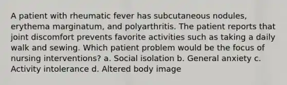 A patient with rheumatic fever has subcutaneous nodules, erythema marginatum, and polyarthritis. The patient reports that joint discomfort prevents favorite activities such as taking a daily walk and sewing. Which patient problem would be the focus of nursing interventions? a. Social isolation b. General anxiety c. Activity intolerance d. Altered body image