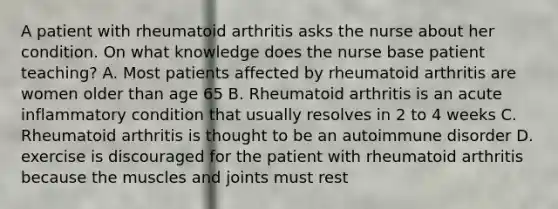 A patient with rheumatoid arthritis asks the nurse about her condition. On what knowledge does the nurse base patient teaching? A. Most patients affected by rheumatoid arthritis are women older than age 65 B. Rheumatoid arthritis is an acute inflammatory condition that usually resolves in 2 to 4 weeks C. Rheumatoid arthritis is thought to be an autoimmune disorder D. exercise is discouraged for the patient with rheumatoid arthritis because the muscles and joints must rest