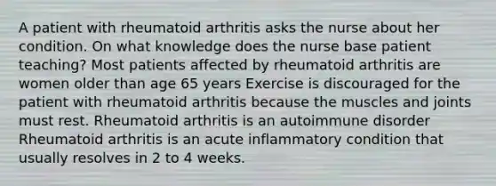 A patient with rheumatoid arthritis asks the nurse about her condition. On what knowledge does the nurse base patient teaching? Most patients affected by rheumatoid arthritis are women older than age 65 years Exercise is discouraged for the patient with rheumatoid arthritis because the muscles and joints must rest. Rheumatoid arthritis is an autoimmune disorder Rheumatoid arthritis is an acute inflammatory condition that usually resolves in 2 to 4 weeks.