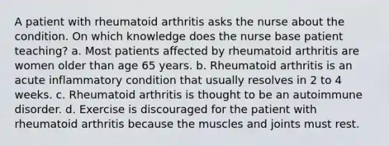 A patient with rheumatoid arthritis asks the nurse about the condition. On which knowledge does the nurse base patient teaching? a. Most patients affected by rheumatoid arthritis are women older than age 65 years. b. Rheumatoid arthritis is an acute inflammatory condition that usually resolves in 2 to 4 weeks. c. Rheumatoid arthritis is thought to be an autoimmune disorder. d. Exercise is discouraged for the patient with rheumatoid arthritis because the muscles and joints must rest.