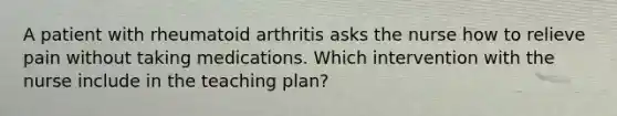 A patient with rheumatoid arthritis asks the nurse how to relieve pain without taking medications. Which intervention with the nurse include in the teaching plan?