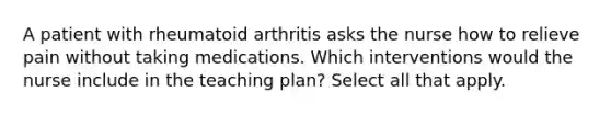 A patient with rheumatoid arthritis asks the nurse how to relieve pain without taking medications. Which interventions would the nurse include in the teaching plan? Select all that apply.