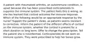 A patient with rheumatoid arthritis, an autoimmune condition, is upset because she has been prescribed corticosteroids to suppress the immune system. The patient feels this is wrong, as she has learned that cortisol activates the immune response. Which of the following would be an appropriate response by the nurse? Support the patient's views, as patients seems resistant to correction. Inform the patient of the different effects of cortisol on the immune system, whether the cortisol is present for a short duration or long term. Offer to change the prescription. Tell the patient she is misinformed. Corticosteroids do not work on immune system. They were prescribed to help her bones grow.