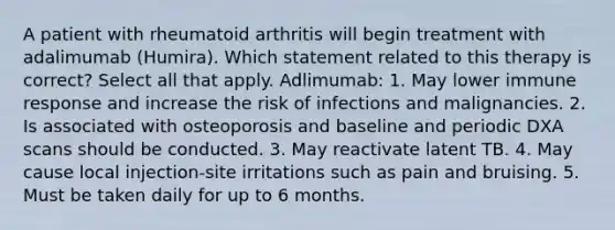 A patient with rheumatoid arthritis will begin treatment with adalimumab (Humira). Which statement related to this therapy is correct? Select all that apply. Adlimumab: 1. May lower immune response and increase the risk of infections and malignancies. 2. Is associated with osteoporosis and baseline and periodic DXA scans should be conducted. 3. May reactivate latent TB. 4. May cause local injection-site irritations such as pain and bruising. 5. Must be taken daily for up to 6 months.