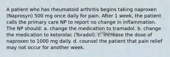 A patient who has rheumatoid arthritis begins taking naproxen (Naprosyn) 500 mg once daily for pain. After 1 week, the patient calls the primary care NP to report no change in inflammation. The NP should: a. change the medication to tramadol. b. change the medication to ketorolac (Toradol). c. increase the dose of naproxen to 1000 mg daily. d. counsel the patient that pain relief may not occur for another week.