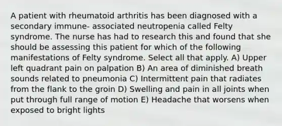 A patient with rheumatoid arthritis has been diagnosed with a secondary immune- associated neutropenia called Felty syndrome. The nurse has had to research this and found that she should be assessing this patient for which of the following manifestations of Felty syndrome. Select all that apply. A) Upper left quadrant pain on palpation B) An area of diminished breath sounds related to pneumonia C) Intermittent pain that radiates from the flank to the groin D) Swelling and pain in all joints when put through full range of motion E) Headache that worsens when exposed to bright lights