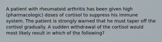 A patient with rheumatoid arthritis has been given high (pharmacologic) doses of cortisol to suppress his immune system. The patient is strongly warned that he must taper off the cortisol gradually. A sudden withdrawal of the cortisol would most likely result in which of the following?