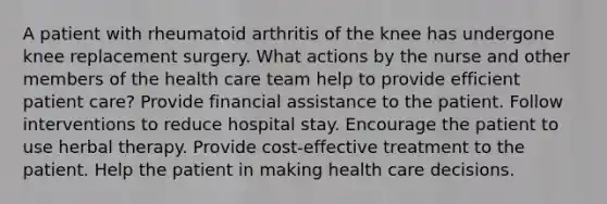 A patient with rheumatoid arthritis of the knee has undergone knee replacement surgery. What actions by the nurse and other members of the health care team help to provide efficient patient care? Provide financial assistance to the patient. Follow interventions to reduce hospital stay. Encourage the patient to use herbal therapy. Provide cost-effective treatment to the patient. Help the patient in making health care decisions.