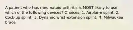 A patient who has rheumatoid arthritis is MOST likely to use which of the following devices? Choices: 1. Airplane splint. 2. Cock-up splint. 3. Dynamic wrist extension splint. 4. Milwaukee brace.