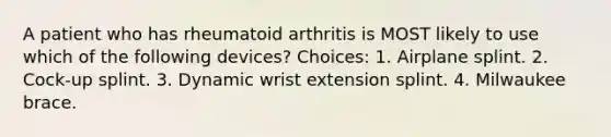 A patient who has rheumatoid arthritis is MOST likely to use which of the following devices? Choices: 1. Airplane splint. 2. Cock-up splint. 3. Dynamic wrist extension splint. 4. Milwaukee brace.