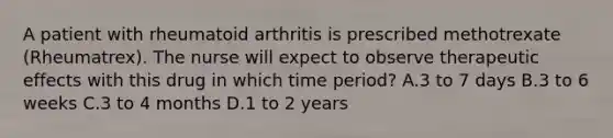 A patient with rheumatoid arthritis is prescribed methotrexate (Rheumatrex). The nurse will expect to observe therapeutic effects with this drug in which time period? A.3 to 7 days B.3 to 6 weeks C.3 to 4 months D.1 to 2 years