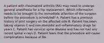 A patient with rheumatoid arthritis (RA) may need to undergo general anesthesia for a hip replacement. Which information needs to be brought to the immediate attention of the surgeon before the procedure is scheduled? A. Patient has a previous history of joint surgery on the affected side B. Patient has been taking vitamin C and non-steroidal anti-inflammatory drugs for years C. Patient has cervical spine disease and has not had any recent spinal x-rays D. Patient fears that the procedure will cause complications because of RA