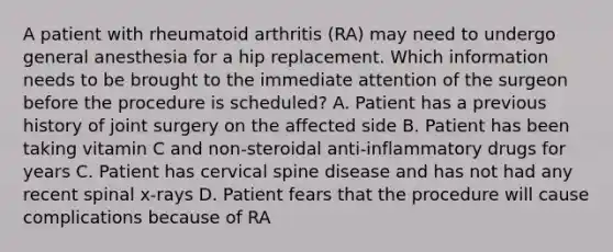 A patient with rheumatoid arthritis (RA) may need to undergo general anesthesia for a hip replacement. Which information needs to be brought to the immediate attention of the surgeon before the procedure is scheduled? A. Patient has a previous history of joint surgery on the affected side B. Patient has been taking vitamin C and non-steroidal anti-inflammatory drugs for years C. Patient has cervical spine disease and has not had any recent spinal x-rays D. Patient fears that the procedure will cause complications because of RA