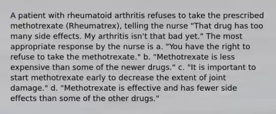 A patient with rheumatoid arthritis refuses to take the prescribed methotrexate (Rheumatrex), telling the nurse "That drug has too many side effects. My arthritis isn't that bad yet." The most appropriate response by the nurse is a. "You have the right to refuse to take the methotrexate." b. "Methotrexate is less expensive than some of the newer drugs." c. "It is important to start methotrexate early to decrease the extent of joint damage." d. "Methotrexate is effective and has fewer side effects than some of the other drugs."