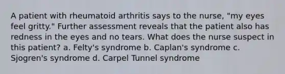 A patient with rheumatoid arthritis says to the nurse, "my eyes feel gritty." Further assessment reveals that the patient also has redness in the eyes and no tears. What does the nurse suspect in this patient? a. Felty's syndrome b. Caplan's syndrome c. Sjogren's syndrome d. Carpel Tunnel syndrome