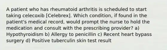 A patient who has rheumatoid arthritis is scheduled to start taking celecoxib [Celebrex]. Which condition, if found in the patient's medical record, would prompt the nurse to hold the medication and consult with the prescribing provider? a) Hypothyroidism b) Allergy to penicillin c) Recent heart bypass surgery d) Positive tuberculin skin test result