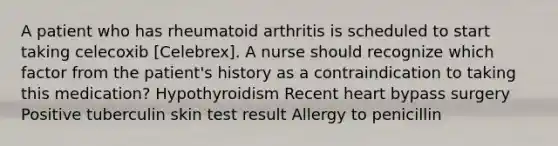 A patient who has rheumatoid arthritis is scheduled to start taking celecoxib [Celebrex]. A nurse should recognize which factor from the patient's history as a contraindication to taking this medication? Hypothyroidism Recent heart bypass surgery Positive tuberculin skin test result Allergy to penicillin