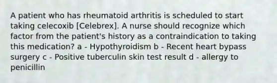 A patient who has rheumatoid arthritis is scheduled to start taking celecoxib [Celebrex]. A nurse should recognize which factor from the patient's history as a contraindication to taking this medication? a - Hypothyroidism b - Recent heart bypass surgery c - Positive tuberculin skin test result d - allergy to penicillin