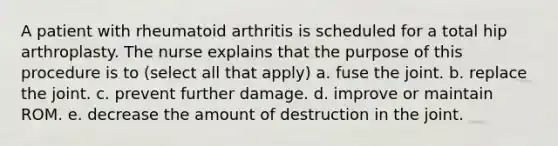 A patient with rheumatoid arthritis is scheduled for a total hip arthroplasty. The nurse explains that the purpose of this procedure is to (select all that apply) a. fuse the joint. b. replace the joint. c. prevent further damage. d. improve or maintain ROM. e. decrease the amount of destruction in the joint.