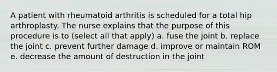 A patient with rheumatoid arthritis is scheduled for a total hip arthroplasty. The nurse explains that the purpose of this procedure is to (select all that apply) a. fuse the joint b. replace the joint c. prevent further damage d. improve or maintain ROM e. decrease the amount of destruction in the joint