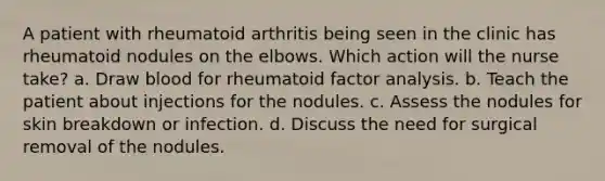 A patient with rheumatoid arthritis being seen in the clinic has rheumatoid nodules on the elbows. Which action will the nurse take? a. Draw blood for rheumatoid factor analysis. b. Teach the patient about injections for the nodules. c. Assess the nodules for skin breakdown or infection. d. Discuss the need for surgical removal of the nodules.