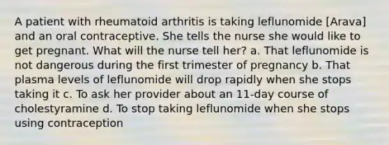 A patient with rheumatoid arthritis is taking leflunomide [Arava] and an oral contraceptive. She tells the nurse she would like to get pregnant. What will the nurse tell her? a. That leflunomide is not dangerous during the first trimester of pregnancy b. That plasma levels of leflunomide will drop rapidly when she stops taking it c. To ask her provider about an 11-day course of cholestyramine d. To stop taking leflunomide when she stops using contraception