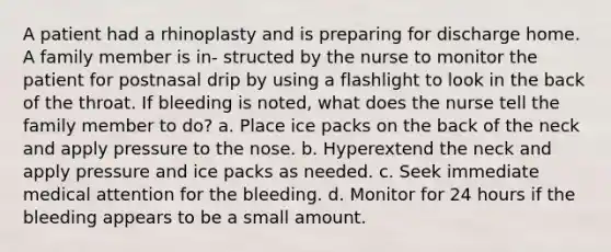 A patient had a rhinoplasty and is preparing for discharge home. A family member is in- structed by the nurse to monitor the patient for postnasal drip by using a flashlight to look in the back of the throat. If bleeding is noted, what does the nurse tell the family member to do? a. Place ice packs on the back of the neck and apply pressure to the nose. b. Hyperextend the neck and apply pressure and ice packs as needed. c. Seek immediate medical attention for the bleeding. d. Monitor for 24 hours if the bleeding appears to be a small amount.