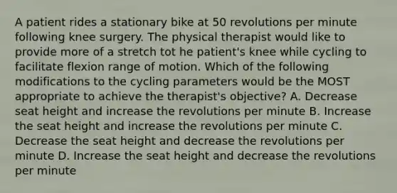 A patient rides a stationary bike at 50 revolutions per minute following knee surgery. The physical therapist would like to provide more of a stretch tot he patient's knee while cycling to facilitate flexion range of motion. Which of the following modifications to the cycling parameters would be the MOST appropriate to achieve the therapist's objective? A. Decrease seat height and increase the revolutions per minute B. Increase the seat height and increase the revolutions per minute C. Decrease the seat height and decrease the revolutions per minute D. Increase the seat height and decrease the revolutions per minute