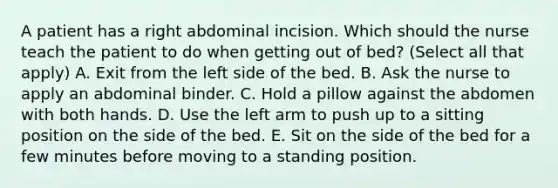 A patient has a right abdominal incision. Which should the nurse teach the patient to do when getting out of bed? (Select all that apply) A. Exit from the left side of the bed. B. Ask the nurse to apply an abdominal binder. C. Hold a pillow against the abdomen with both hands. D. Use the left arm to push up to a sitting position on the side of the bed. E. Sit on the side of the bed for a few minutes before moving to a standing position.