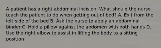 A patient has a right abdominal incision. What should the nurse teach the patient to do when getting out of bed? A. Exit from the left side of the bed B. Ask the nurse to apply an abdominal binder C. Hold a pillow against the abdomen with both hands D. Use the right elbow to assist in lifting the body to a sitting position