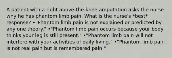 A patient with a right above-the-knee amputation asks the nurse why he has phantom limb pain. What is the nurse's *best* response? •"Phantom limb pain is not explained or predicted by any one theory." •"Phantom limb pain occurs because your body thinks your leg is still present." •"Phantom limb pain will not interfere with your activities of daily living." •"Phantom limb pain is not real pain but is remembered pain."