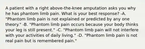 A patient with a right above-the-knee amputation asks you why he has phantom limb pain. What is your best response? -A. "Phantom limb pain is not explained or predicted by any one theory." -B. "Phantom limb pain occurs because your body thinks your leg is still present." -C. "Phantom limb pain will not interfere with your activities of daily living." -D. "Phantom limb pain is not real pain but is remembered pain."