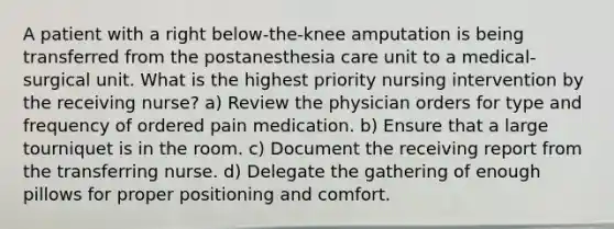 A patient with a right below-the-knee amputation is being transferred from the postanesthesia care unit to a medical-surgical unit. What is the highest priority nursing intervention by the receiving nurse? a) Review the physician orders for type and frequency of ordered pain medication. b) Ensure that a large tourniquet is in the room. c) Document the receiving report from the transferring nurse. d) Delegate the gathering of enough pillows for proper positioning and comfort.