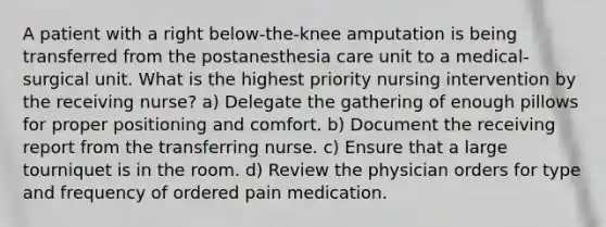 A patient with a right below-the-knee amputation is being transferred from the postanesthesia care unit to a medical-surgical unit. What is the highest priority nursing intervention by the receiving nurse? a) Delegate the gathering of enough pillows for proper positioning and comfort. b) Document the receiving report from the transferring nurse. c) Ensure that a large tourniquet is in the room. d) Review the physician orders for type and frequency of ordered pain medication.