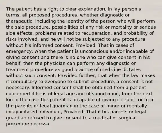 The patient has a right to clear explanation, in lay person's terms, all proposed procedures, whether diagnostic or therapeutic, including the identity of the person who will perform the said procedure, possibilities of any risk or mortality or serious side effects, problems related to recuperation, and probability of risks involved, and he will not be subjected to any procedure without his informed consent. Provided, That in cases of emergency, when the patient is unconscious and/or incapable of giving consent and there is no one who can give consent in his behalf, then the physician can perform any diagnostic or treatment procedure as good practice of medicine dictates without such consent; Provided further, that when the law makes it compulsory to everyone to submit procedure, a consent is not necessary. Informed consent shall be obtained from a patient concerned if he is of legal age and of sound mind, from the next kin in the case the patient is incapable of giving consent, or from the parents or legal guardian in the case of minor or mentally incapacitated individual, Provided, That if his parents or legal guardian refused to give consent to a medical or surgical procedure necessa