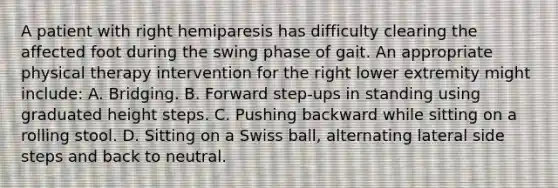 A patient with right hemiparesis has difficulty clearing the affected foot during the swing phase of gait. An appropriate physical therapy intervention for the right lower extremity might include: A. Bridging. B. Forward step-ups in standing using graduated height steps. C. Pushing backward while sitting on a rolling stool. D. Sitting on a Swiss ball, alternating lateral side steps and back to neutral.