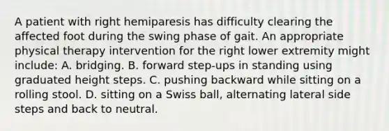 A patient with right hemiparesis has difficulty clearing the affected foot during the swing phase of gait. An appropriate physical therapy intervention for the right lower extremity might include: A. bridging. B. forward step-ups in standing using graduated height steps. C. pushing backward while sitting on a rolling stool. D. sitting on a Swiss ball, alternating lateral side steps and back to neutral.