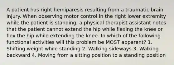 A patient has right hemiparesis resulting from a traumatic brain injury. When observing motor control in the right lower extremity while the patient is standing, a physical therapist assistant notes that the patient cannot extend the hip while flexing the knee or flex the hip while extending the knee. In which of the following functional activities will this problem be MOST apparent? 1. Shifting weight while standing 2. Walking sideways 3. Walking backward 4. Moving from a sitting position to a standing position